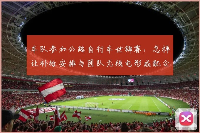 车队参加公路自行车世锦赛,怎样让补给安排与团队无线电形成配合