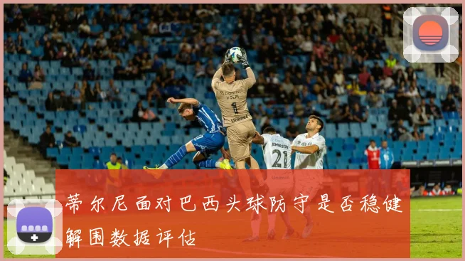 蒂尔尼面对巴西头球防守是否稳健解围数据评估