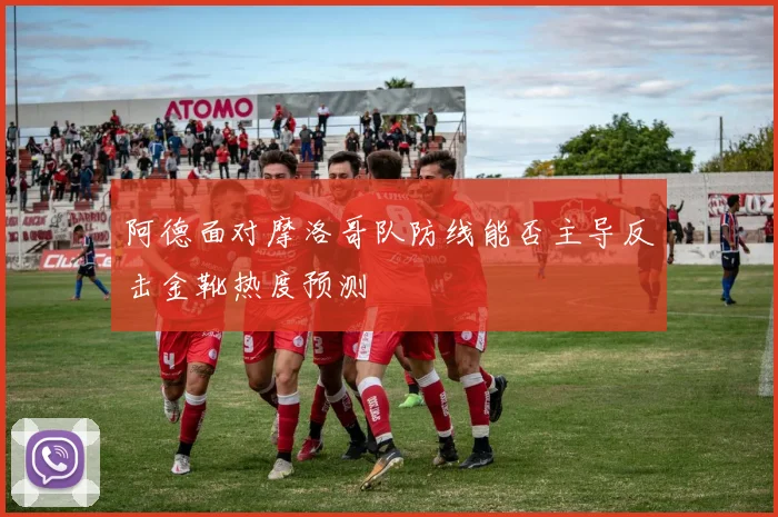 阿德面对摩洛哥队防线能否主导反击金靴热度预测
