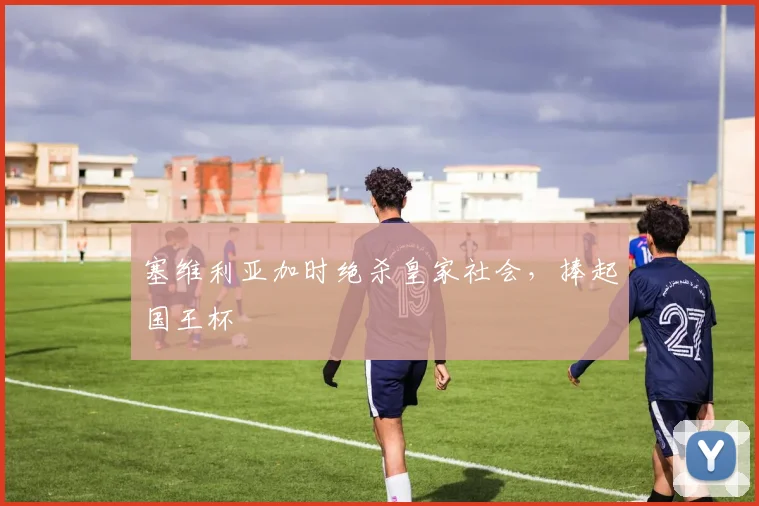 塞维利亚加时绝杀皇家社会，捧起国王杯