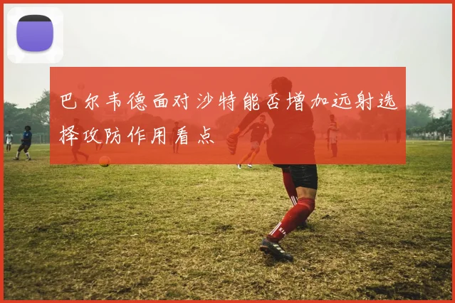 巴尔韦德面对沙特能否增加远射选择攻防作用看点