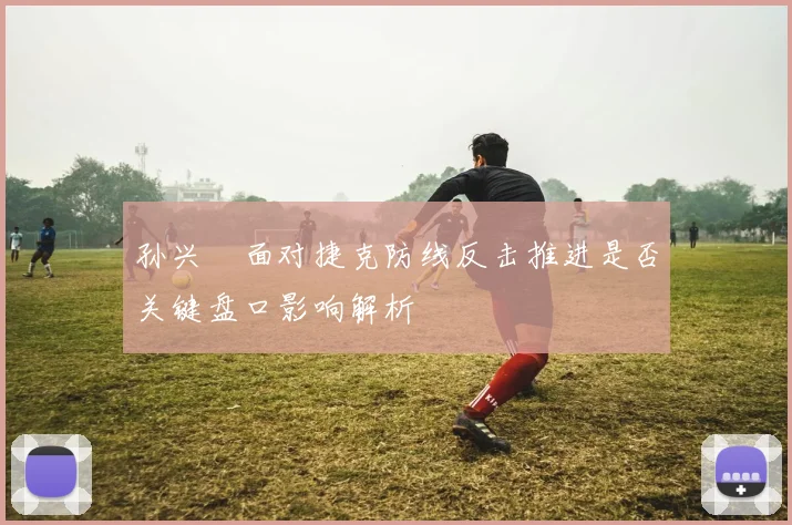 孙兴慜面对捷克防线反击推进是否关键盘口影响解析