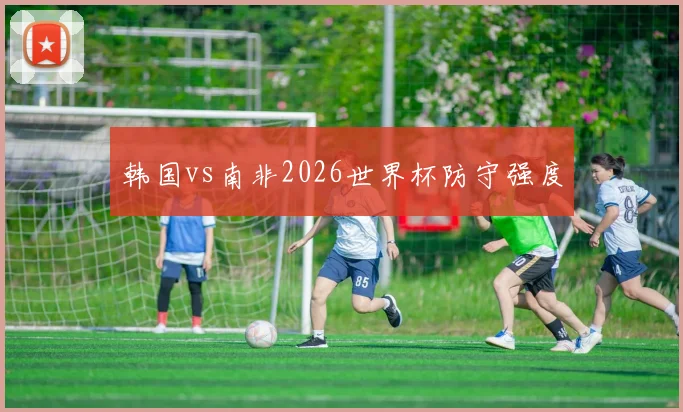 韩国vs南非2026世界杯防守强度