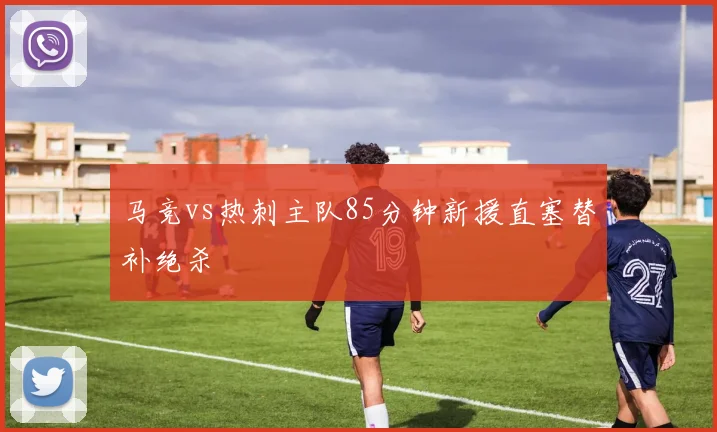 马竞vs热刺主队85分钟新援直塞替补绝杀