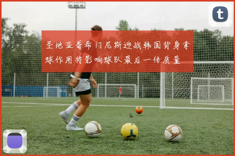 圣地亚哥希门尼斯迎战韩国背身拿球作用将影响球队最后一传质量
