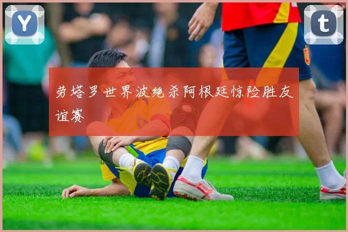 劳塔罗世界波绝杀阿根廷惊险胜友谊赛