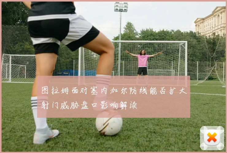 图拉姆面对塞内加尔防线能否扩大射门威胁盘口影响解读