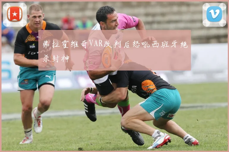 弗拉霍维奇VAR改判后怒吼西班牙绝杀封神